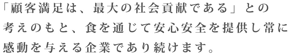 「顧客満足は、最大の社会貢献である」との考えのもと、食を通じて安心安全を提供し常に感動を与える企業であり続けます。