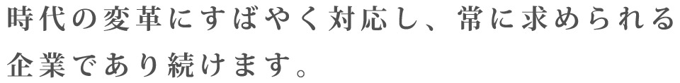 時代の変革にすばやく対応し、常に求められる企業であり続けます。